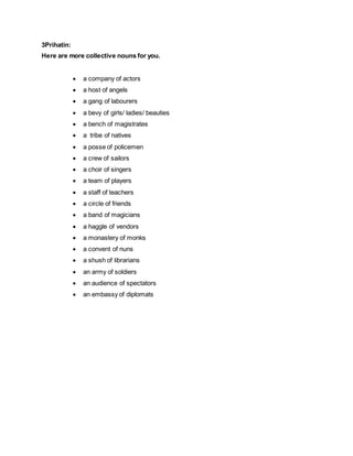 3Prihatin:
Here are more collective nouns for you.
 a company of actors
 a host of angels
 a gang of labourers
 a bevy of girls/ ladies/ beauties
 a bench of magistrates
 a tribe of natives
 a posse of policemen
 a crew of sailors
 a choir of singers
 a team of players
 a staff of teachers
 a circle of friends
 a band of magicians
 a haggle of vendors
 a monastery of monks
 a convent of nuns
 a shush of librarians
 an army of soldiers
 an audience of spectators
 an embassy of diplomats
 
