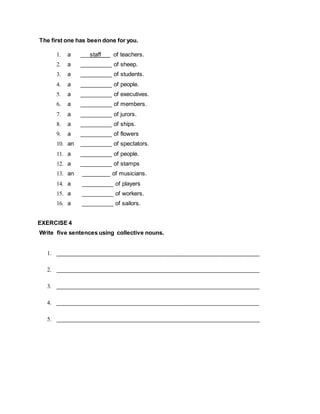 The first one has been done for you.
1. a ___staff __ of teachers.
2. a __________ of sheep.
3. a __________ of students.
4. a __________ of people.
5. a __________ of executives.
6. a __________ of members.
7. a __________ of jurors.
8. a __________ of ships.
9. a __________ of flowers
10. an __________ of spectators.
11. a __________ of people.
12. a __________ of stamps
13. an _________ of musicians.
14. a __________ of players
15. a __________ of workers.
16. a __________ of sailors.
EXERCISE 4
Write five sentences using collective nouns.
1. ________________________________________________________________
2. ________________________________________________________________
3. ________________________________________________________________
4. ________________________________________________________________
5. ________________________________________________________________
 