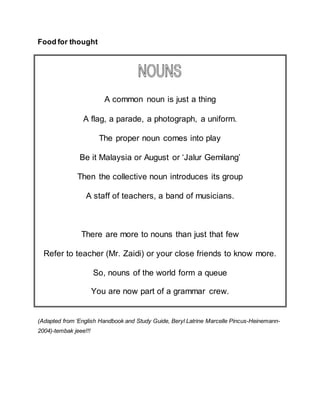 Food for thought
A common noun is just a thing
A flag, a parade, a photograph, a uniform.
The proper noun comes into play
Be it Malaysia or August or ‘Jalur Gemilang’
Then the collective noun introduces its group
A staff of teachers, a band of musicians.
There are more to nouns than just that few
Refer to teacher (Mr. Zaidi) or your close friends to know more.
So, nouns of the world form a queue
You are now part of a grammar crew.
(Adapted from ‘English Handbook and Study Guide, Beryl Latrine Marcelle Pincus-Heinemann-
2004)-tembak jeee!!!
 