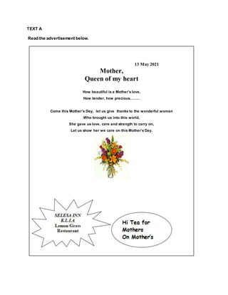 TEXT A
Read the advertisement below.
13 May 2021
Mother,
Queen of my heart
How beautiful is a Mother’s love,
How tender, how precious.........
Come this Mother’s Day, let us give thanks to the wonderful woman
Who brought us into this world,
She gave us love, care and strength to carry on,
Let us show her we care on this Mother’s Day.
 