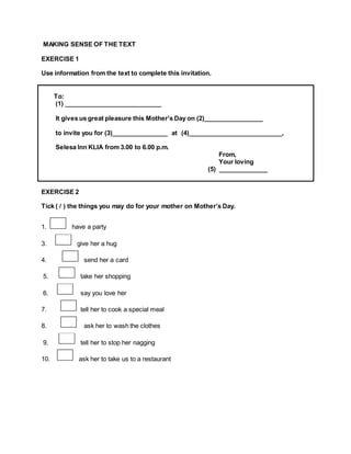 MAKING SENSE OF THE TEXT
EXERCISE 1
Use information from the text to complete this invitation.
To:
(1) ____________________________
It gives us great pleasure this Mother’s Day on (2)_________________
to invite you for (3)________________ at (4)___________________________,
Selesa Inn KLIA from 3.00 to 6.00 p.m.
From,
Your loving
(5) ______________
EXERCISE 2
Tick ( / ) the things you may do for your mother on Mother’s Day.
1. have a party
3. give her a hug
4. send her a card
5. take her shopping
6. say you love her
7. tell her to cook a special meal
8. ask her to wash the clothes
9. tell her to stop her nagging
10. ask her to take us to a restaurant
 