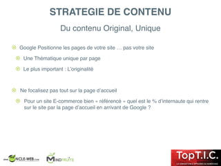 Du contenu Original, Unique
! Google Positionne les pages de votre site … pas votre site
! Une Thématique unique par page
! Le plus important : L’originalité
! Ne focalisez pas tout sur la page d’accueil
! Pour un site E-commerce bien « référencé » quel est le % d’internaute qui rentre
sur le site par la page d’accueil en arrivant de Google ?
STRATEGIE DE CONTENU
 