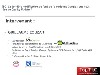 • GUILLAUME EOUZAN
• CEO Founder
• Fondateur de la Plateforme de E-Learning
• Auteur du Livre « WebMarketing » aux Editions ENI
• Conférencier Guest Speaker (Google, Optimizely, SEO Campus Paris, SMX Paris, VAD
Lille)
• Professeur Grandes Ecoles et Universités
SEO. La dernière modification de fond de l'algorithme Google : que nous
réserve Quality Update ?
Intervenant :
 