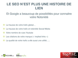 ! La hausse de votre traﬁc global…
! La hausse de votre traﬁc et notoriété Social Média
! Votre nombre de vues Youtube
! Les citations de votre marque (« implied links »)
! La qualité de votre traﬁc a elle aussi une utilité…..
LE SEO N’EST PLUS UNE HISTOIRE DE
LIEN
Et Google a beaucoup de possibilités pour connaitre
votre Notoriété
 