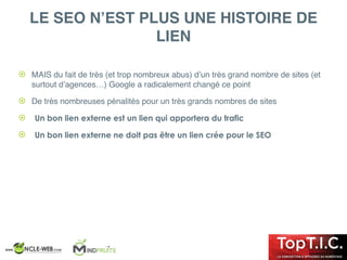! MAIS du fait de très (et trop nombreux abus) d’un très grand nombre de sites (et
surtout d’agences…) Google a radicalement changé ce point
! De très nombreuses pénalités pour un très grands nombres de sites
! Un bon lien externe est un lien qui apportera du trafic
! Un bon lien externe ne doit pas être un lien crée pour le SEO
LE SEO N’EST PLUS UNE HISTOIRE DE
LIEN
 