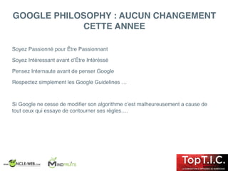 GOOGLE PHILOSOPHY : AUCUN CHANGEMENT
CETTE ANNEE
Soyez Passionné pour Être Passionnant
Soyez Intéressant avant d’Être Intéréssé
Pensez Internaute avant de penser Google
Respectez simplement les Google Guidelines …
Si Google ne cesse de modiﬁer son algorithme c’est malheureusement a cause de
tout ceux qui essaye de contourner ses règles….
 
