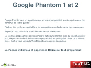 Google Phantom 1 et 2
Google Phantom est un algorithme qui semble avoir pénalisé les sites présentant des
contenus de faible qualité !
Rédiger des contenus qualitatifs et en adéquation avec la demande des internautes.
Répondez aux questions et aux besoins de vos internautes.
=> les sites proposant du contenu maigre, fait pour attirer les clics, ou trop chargé de
pub, de pop up ou de vidéos automatiques ont été les principales cibles de la mise à
jour… Bref si vous faites du Web Marketing vous êtes tranquilles.
=> Pensez Utilisateur et Expérience Utilisateur tout simplement !
 