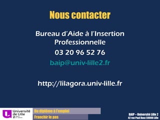 Du diplôme à l’emploi
Franchir le pas
Nous contacter
Bureau d’Aide à l’Insertion
Professionnelle
03 20 96 52 76
baip@univ-lille2.fr
http://lilagora.univ-lille.fr
BAIP – Université Lille 2
42 rue Paul Duez 59000 Lille
 