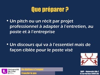 Du diplôme à l’emploi
Franchir le pas
Que préparer ?
• Un pitch ou un récit par projet
professionnel à adapter à l’entretien, au
poste et à l’entreprise
• Un discours qui va à l’essentiel mais de
façon ciblée pour le poste visé
BAIP – Université Lille 2
42 rue Paul Duez 59000 Lille
 