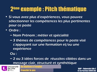 Du diplôme à l’emploi
Franchir le pas
2ème
modèle : Pitch thématique
• Si vous avez plus d’expériences, vous pouvez
sélectionner les compétences les plus pertinentes pour
ce poste.
• Ordre :
– Nom Prénom ; métier et spécialité
– 3 thèmes de compétences pour le poste visé
s’appuyant sur une formation et/ou une expérience
Ou :
– 2 ou 3 idées forces de réussites ciblées pour le poste
dans un message clair, structuré et synthétique
BAIP – Université Lille 2
42 rue Paul Duez 59000 Lille
 