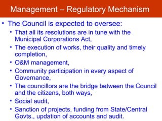 Management – Regulatory Mechanism
• The Council is expected to oversee:
• That all its resolutions are in tune with the
Municipal Corporations Act,
• The execution of works, their quality and timely
completion,
• O&M management,
• Community participation in every aspect of
Governance,
• The councillors are the bridge between the Council
and the citizens, both ways,
• Social audit,
• Sanction of projects, funding from State/Central
Govts., updation of accounts and audit.
 