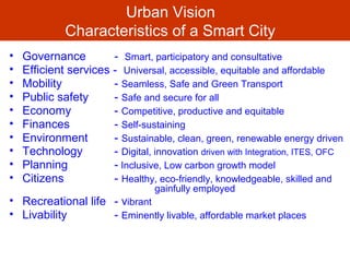 Urban Vision
Characteristics of a Smart City
• Governance - Smart, participatory and consultative
• Efficient services - Universal, accessible, equitable and affordable
• Mobility - Seamless, Safe and Green Transport
• Public safety - Safe and secure for all
• Economy - Competitive, productive and equitable
• Finances - Self-sustaining
• Environment - Sustainable, clean, green, renewable energy driven
• Technology - Digital, innovation driven with Integration, ITES, OFC
• Planning - Inclusive, Low carbon growth model
• Citizens - Healthy, eco-friendly, knowledgeable, skilled and
gainfully employed
• Recreational life - vibrant
• Livability - Eminently livable, affordable market places
 