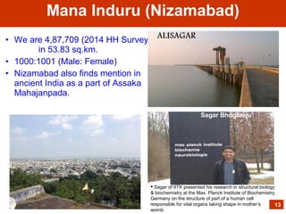 • We are 4,87,709 (2014 HH Survey);
in 53.83 sq.km.
• 1000:1001 (Male: Female)
• Nizamabad also finds mention in
ancient India as a part of Assaka
Mahajanpada.
Mana Induru (Nizamabad)
13
 Sagar of IITK presented his research in structural biology
& biochemistry at the Max Planck Institute of Biochemistry,
Germany on the structure of part of a human cell
responsible for vital organs taking shape in mother’s
womb.
Sagar Bhogaraju
 
