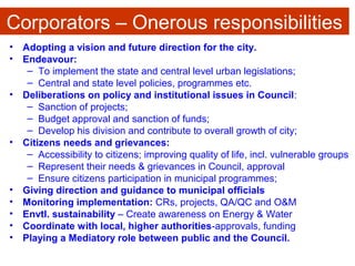 Corporators – Onerous responsibilities
• Adopting a vision and future direction for the city.
• Endeavour:
– To implement the state and central level urban legislations;
– Central and state level policies, programmes etc.
• Deliberations on policy and institutional issues in Council:
– Sanction of projects;
– Budget approval and sanction of funds;
– Develop his division and contribute to overall growth of city;
• Citizens needs and grievances:
– Accessibility to citizens; improving quality of life, incl. vulnerable groups
– Represent their needs & grievances in Council, approval
– Ensure citizens participation in municipal programmes;
• Giving direction and guidance to municipal officials
• Monitoring implementation: CRs, projects, QA/QC and O&M
• Envtl. sustainability – Create awareness on Energy & Water
• Coordinate with local, higher authorities-approvals, funding
• Playing a Mediatory role between public and the Council.
 