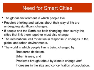 Need for Smart Cities
 The global environment in which people live.
 People's thinking and values about their way of life are
undergoing significant changes.
 If people and the Earth are both changing, then surely the
cities that link them together must also change.
 The international call for action in response to changes in the
global and urban environments.
 The world in which people live is being changed by:
Rresource depletion,
Urban issues, and
Problems brought about by climate change and
Increases in the size and concentration of population.
 