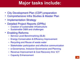 • City Development Plan (CDP) preparation
• Comprehensive Infra Studies & Master Plan
• Implementation Strategy
• Detailed Project Reports (DPRs)
– Creation of sustainable infrastructure
– Sustainable O&M and challenges
• Enabling Reforms
– Service Level Benchmarking (SLB)
– Energy Conservation & Efficiency Improvement
– Recycling and Reuse of waste water
– Stakeholder participation and effective communication
– e-Governance, Inclusive Governance and Planning
– Revenue Improvement & Cost Recovery thro’ ICT
– Capacity Enhancement
Major tasks include:
29
 