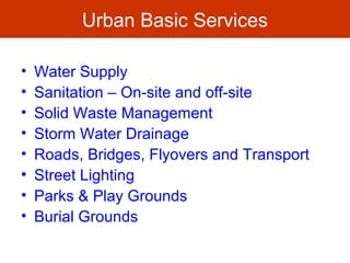 Urban Basic Services
• Water Supply
• Sanitation – On-site and off-site
• Solid Waste Management
• Storm Water Drainage
• Roads, Bridges, Flyovers and Transport
• Street Lighting
• Parks & Play Grounds
• Burial Grounds
 