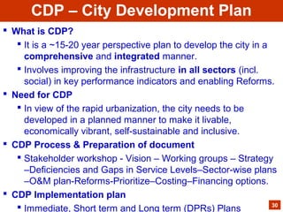  What is CDP?
 It is a ~15-20 year perspective plan to develop the city in a
comprehensive and integrated manner.
 Involves improving the infrastructure in all sectors (incl.
social) in key performance indicators and enabling Reforms.
 Need for CDP
 In view of the rapid urbanization, the city needs to be
developed in a planned manner to make it livable,
economically vibrant, self-sustainable and inclusive.
 CDP Process & Preparation of document
 Stakeholder workshop - Vision – Working groups – Strategy
–Deficiencies and Gaps in Service Levels–Sector-wise plans
–O&M plan-Reforms-Prioritize–Costing–Financing options.
 CDP Implementation plan
 Immediate, Short term and Long term (DPRs) Plans 30
CDP – City Development Plan
 