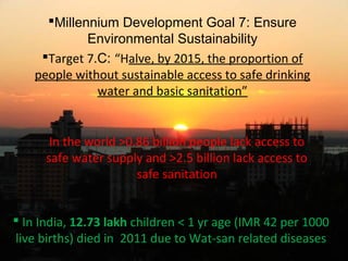 Millennium Development Goal 7: Ensure
Environmental Sustainability
Target 7.C: “Halve, by 2015, the proportion of
people without sustainable access to safe drinking
water and basic sanitation”
In the world >0.86 billion people lack access to
safe water supply and >2.5 billion lack access to
safe sanitation
 In India, 12.73 lakh children < 1 yr age (IMR 42 per 1000
live births) died in 2011 due to Wat-san related diseases4
 