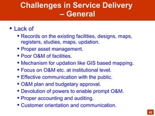  Lack of
 Records on the existing facilities, designs, maps,
registers, studies, maps, updation.
 Proper asset management.
 Poor O&M of facilities.
 Mechanism for updation like GIS based mapping.
 Focus on O&M etc. at institutional level.
 Effective communication with the public.
 O&M plan and budgetary approval.
 Devolution of powers to enable prompt O&M.
 Proper accounting and auditing.
 Customer orientation and communication.
42
Challenges in Service Delivery
– General
 