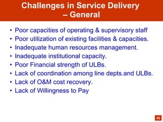 • Poor capacities of operating & supervisory staff
• Poor utilization of existing facilities & capacities.
• Inadequate human resources management.
• Inadequate institutional capacity.
• Poor Financial strength of ULBs.
• Lack of coordination among line depts.and ULBs.
• Lack of O&M cost recovery.
• Lack of Willingness to Pay
43
Challenges in Service Delivery
– General
 