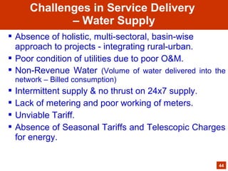  Absence of holistic, multi-sectoral, basin-wise
approach to projects - integrating rural-urban.
 Poor condition of utilities due to poor O&M.
 Non-Revenue Water (Volume of water delivered into the
network – Billed consumption)
 Intermittent supply & no thrust on 24x7 supply.
 Lack of metering and poor working of meters.
 Unviable Tariff.
 Absence of Seasonal Tariffs and Telescopic Charges
for energy.
44
Challenges in Service Delivery
– Water Supply
 