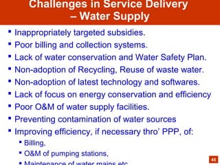  Inappropriately targeted subsidies.
 Poor billing and collection systems.
 Lack of water conservation and Water Safety Plan.
 Non-adoption of Recycling, Reuse of waste water.
 Non-adoption of latest technology and softwares.
 Lack of focus on energy conservation and efficiency
 Poor O&M of water supply facilities.
 Preventing contamination of water sources
 Improving efficiency, if necessary thro’ PPP, of:
 Billing,
 O&M of pumping stations,
45
Challenges in Service Delivery
– Water Supply
 