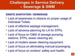 ONSITE SANITATION / SEWERAGE
• Lack of awareness in citizens on proper usage of
Individual Toilets.
• Lack of effective septage management.
• Lack of advance planning for LA for STPs.
• Lack of focus on O&M of sewage pumping
stations, STPs, sewer cleaning etc.
• Lack of modern sewer cleaning equipment.
• Lack of focus on eliminating manual scavenging.
• Lack of focus on workers’ safety and health.
46
Challenges in Service Delivery
– Sewerage & SWM
 