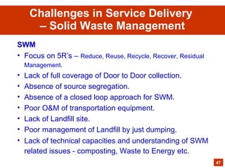 SWM
• Focus on 5R’s – Reduce, Reuse, Recycle, Recover, Residual
Management.
• Lack of full coverage of Door to Door collection.
• Absence of source segregation.
• Absence of a closed loop approach for SWM.
• Poor O&M of transportation equipment.
• Lack of Landfill site.
• Poor management of Landfill by just dumping.
• Lack of technical capacities and understanding of SWM
related issues - composting, Waste to Energy etc.
47
Challenges in Service Delivery
– Solid Waste Management
 