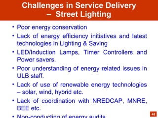 • Poor energy conservation
• Lack of energy efficiency initiatives and latest
technologies in Lighting & Saving
• LED/Induction Lamps, Timer Controllers and
Power savers.
• Poor understanding of energy related issues in
ULB staff.
• Lack of use of renewable energy technologies
– solar, wind, hybrid etc.
• Lack of coordination with NREDCAP, MNRE,
BEE etc.
48
Challenges in Service Delivery
– Street Lighting
 