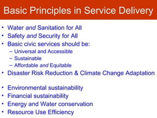 Basic Principles in Service Delivery
• Water and Sanitation for All
• Safety and Security for All
• Basic civic services should be:
– Universal and Accessible
– Sustainable
– Affordable and Equitable
• Disaster Risk Reduction & Climate Change Adaptation
• Environmental sustainability
• Financial sustainability
• Energy and Water conservation
• Resource Use Efficiency
 