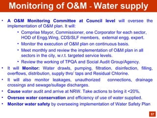 • A O&M Monitoring Committee at Council level will oversee the
implementation of O&M plan. It will:
• Comprise Mayor, Commissioner, one Corporator for each sector,
HOD of Engg.Wing, CDS/SLF members, external engg. expert.
• Monitor the execution of O&M plan on continuous basis.
• Meet monthly and review the implementation of O&M plan in all
sectors in the city, w.r.t. targeted service levels.
• Review the working of TPQA and Social Audit Group/Agency.
• It will Monitor: Water drawls, pumping, filtration, disinfection, filling,
overflows, distribution, supply thro’ taps and Residual Chlorine.
• It will also monitor leakages, unauthorized connections, drainage
crossings and sewage/sullage discharges.
• Cause water audit and arrive at NRW. Take actions to bring it <20%.
• Oversee water conservation and efficiency of use of water supplied.
• Monitor water safety by overseeing implementation of Water Safety Plan
57
Monitoring of O&M - Water supply
 