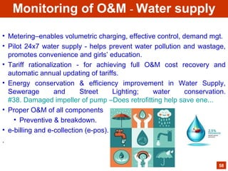 • Metering–enables volumetric charging, effective control, demand mgt.
• Pilot 24x7 water supply - helps prevent water pollution and wastage,
promotes convenience and girls’ education.
• Tariff rationalization - for achieving full O&M cost recovery and
automatic annual updating of tariffs.
• Energy conservation & efficiency improvement in Water Supply,
Sewerage and Street Lighting; water conservation.
#38. Damaged impeller of pump –Does retrofitting help save ene...
• Proper O&M of all components
• Preventive & breakdown.
• e-billing and e-collection (e-pos).
.
58
Monitoring of O&M - Water supply
 