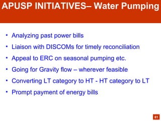 • Analyzing past power bills
• Liaison with DISCOMs for timely reconciliation
• Appeal to ERC on seasonal pumping etc.
• Going for Gravity flow – wherever feasible
• Converting LT category to HT - HT category to LT
• Prompt payment of energy bills
61
APUSP INITIATIVES– Water Pumping
 