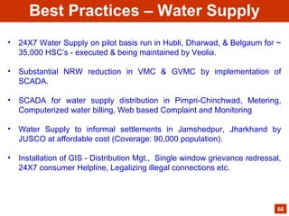 • 24X7 Water Supply on pilot basis run in Hubli, Dharwad, & Belgaum for ~
35,000 HSC’s - executed & being maintained by Veolia.
• Substantial NRW reduction in VMC & GVMC by implementation of
SCADA.
• SCADA for water supply distribution in Pimpri-Chinchwad, Metering,
Computerized water billing, Web based Complaint and Monitoring
• Water Supply to informal settlements in Jamshedpur, Jharkhand by
JUSCO at affordable cost (Coverage: 90,000 population).
• Installation of GIS - Distribution Mgt., Single window grievance redressal,
24X7 consumer Helpline, Legalizing illegal connections etc.
66
Best Practices – Water Supply
 