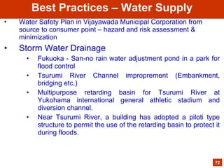 • Water Safety Plan in Vijayawada Municipal Corporation from
source to consumer point – hazard and risk assessment &
minimization
• Storm Water Drainage
• Fukuoka - San-no rain water adjustment pond in a park for
flood control
• Tsurumi River Channel improprement (Embankment,
bridging etc.)
• Multipurpose retarding basin for Tsurumi River at
Yukohama international general athletic stadium and
diversion channel.
• Near Tsurumi River, a building has adopted a piloti type
structure to permit the use of the retarding basin to protect it
during floods.
72
Best Practices – Water Supply
 