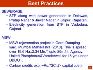 SEWERAGE
• STP along with power generation in Delawas,
Pratap Nagar & Jawer Nagar in Jaipur, Rajastan.
• Electricity generation from STP in Vadodara,
Gujarat.
MSW
• MSW rejuvenation project in Gorai Dumping
yard, Mumbai Maharastra (2010). This is spread
over 19.6 Ha.,2.34 Mn.T upto 26m.ht. Agency:
United Phosphorus&Vamderweil for 15 yrs under
DBOOT.
• Carbon credits exp. ~Rs.72Cr.(> capital cost). 73
Best Practices
 