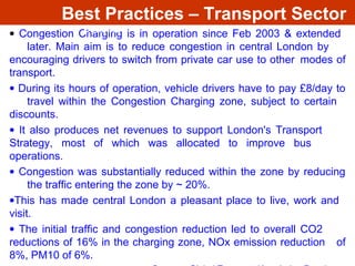 • Congestion Charging is in operation since Feb 2003 & extended
later. Main aim is to reduce congestion in central London by
encouraging drivers to switch from private car use to other modes of
transport.
• During its hours of operation, vehicle drivers have to pay £8/day to
travel within the Congestion Charging zone, subject to certain
discounts.
• It also produces net revenues to support London's Transport
Strategy, most of which was allocated to improve bus
operations.
• Congestion was substantially reduced within the zone by reducing
the traffic entering the zone by ~ 20%.
•This has made central London a pleasant place to live, work and
visit.
• The initial traffic and congestion reduction led to overall CO2
reductions of 16% in the charging zone, NOx emission reduction of
8%, PM10 of 6%.
The Central London Congestion Charging
Scheme
Best Practices – Transport Sector
 