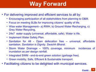• For delivering improved and efficient services to all by:
• Encouraging participation of all stakeholders from planning to O&M.
• Focus on meeting SLBs for improving citizens’ quality of life.
• Wise water Management– a) RWH, b) Ground Water Recharging, c)
Grey Water Recycling,
• 24x7 water supply (universal, affordable, safe). Water is life.
• Implement Water Safety Plan.
• Sanitation for All - Open defecation free – universal, affordable
sanitation. Sanitation is Dignity. Swachh Bharat.
• Storm Water Drainage – 100% coverage, minimum incidences of
inundation as per design rainfall.
• Integrated SWM - end-to-end green solution (garbage free).
• Green mobility, Safe, Efficient & Sustainable transport.
• Facilitating citizens to be delighted with municipal services.
75
Way Forward
Contd….
 