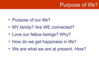 Purpose of life?
• Purpose of our life?
• MY family? Are WE connected?
• Love our fellow beings? Why?
• How do we get happiness in life?
• We are what we are at present. How?
 