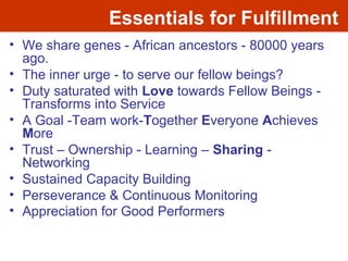 Essentials for Fulfillment
• We share genes - African ancestors - 80000 years
ago.
• The inner urge - to serve our fellow beings?
• Duty saturated with Love towards Fellow Beings -
Transforms into Service
• A Goal -Team work-Together Everyone Achieves
More
• Trust – Ownership - Learning – Sharing -
Networking
• Sustained Capacity Building
• Perseverance & Continuous Monitoring
• Appreciation for Good Performers
 
