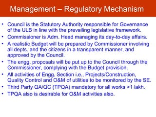 Management – Regulatory Mechanism
• Council is the Statutory Authority responsible for Governance
of the ULB in line with the prevailing legislative framework.
• Commissioner is Adm. Head managing its day-to-day affairs.
• A realistic Budget will be prepared by Commissioner involving
all depts. and the citizens in a transparent manner, and
approved by the Council.
• The engg. proposals will be put up to the Council through the
Commissioner, complying with the Budget provision.
• All activities of Engg. Section i.e., Projects/Construction,
Quality Control and O&M of utilities to be monitored by the SE.
• Third Party QA/QC (TPQA) mandatory for all works >1 lakh.
• TPQA also is desirable for O&M activities also.
 