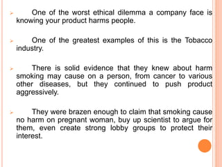  One of the worst ethical dilemma a company face is
knowing your product harms people.
 One of the greatest examples of this is the Tobacco
industry.
 There is solid evidence that they knew about harm
smoking may cause on a person, from cancer to various
other diseases, but they continued to push product
aggressively.
 They were brazen enough to claim that smoking cause
no harm on pregnant woman, buy up scientist to argue for
them, even create strong lobby groups to protect their
interest.
 