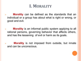 I. MORALITY
 Morality can be defined as the standards that an
individual or a group has about what is right or wrong, or
good and evil.
 Morality is an informal public system applying to all
rational persons, governing behavior that affects others,
and has the lessening of evil or harm as its goals.
 Morality is not imposed from outside, but innate
and can be unconscious.
 