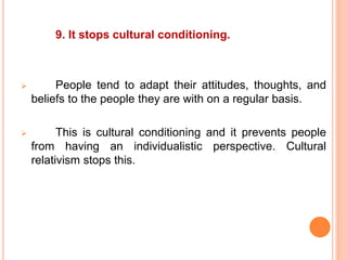 9. It stops cultural conditioning.
 People tend to adapt their attitudes, thoughts, and
beliefs to the people they are with on a regular basis.
 This is cultural conditioning and it prevents people
from having an individualistic perspective. Cultural
relativism stops this.
 