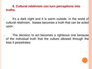 8. Cultural relativism can turn perceptions into
truths.
 It’s a dark night and it is warm outside. In the world of
cultural relativism, biases becomes a truth that can be acted
upon.
 The decision to act becomes a righteous one because
of the individual truth that the culture allowed through the
bias it perpetrates.
 