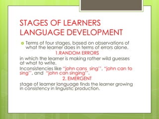 STAGES OF LEARNERS
LANGUAGE DEVELOPMENT
  Terms of four stages, based on observations of
   what the learner does in terms of errors alone.
                  1.RANDOM ERRORS
in which the learner is making rather wild guesses
at what to write.
Inconsistencies like “john cans sing‟‟, “john can to
sing‟‟, and “john can singing‟‟.
                      2. EMERGENT
stage of learner language finds the learner growing
in consistency in linguistic production.
 