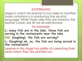 3.SYSTEMATIC
stage in which the learner is now able to manifest
more consistency in producing the second
language. While those rules that are stored in the
learner‟s brain are till not all well formed.
                    for example:
L: many fish are in the lake. these fish are
serving in the restaurants near the lake.
NS: (laughing) the fish are serving?
L: (laughing) oh, no, the fish are being served in
the restaurants!
Learner in this stage has ability of correcting their
errors when they are pointed out.
 