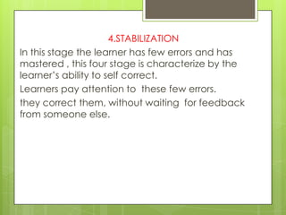 4.STABILIZATION
In this stage the learner has few errors and has
mastered , this four stage is characterize by the
learner‟s ability to self correct.
Learners pay attention to these few errors.
they correct them, without waiting for feedback
from someone else.
 