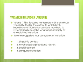 VARIATION IN LEARNER LANGUAGE
   Tarone (1988) focused her research on contextual
    variability, that is, the extent to which both
    linguistic and situational contexts may help to
    systematically describe what appear simply as
    unexplained variation.
    Tarone suggested four categories of variation:

     1. Linguistic context
     2. Psychological processing factors
     3. Social context
     4. Language function
 